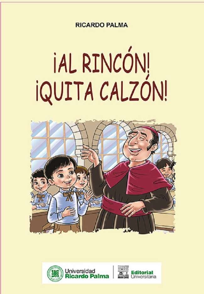 Ricardo Palma ¡Al rincon quita calzon! 2020. 16 pp. 21.5 x 30.5 cm. IMPRESO ISBN 978-612-4419-49-2 El obispo de Arequipa Chavez de la Rosa, alla por los anos de 1796, viendo que los alumnos de su jurisdiccion andaban haciendo de las suyas, decidio reemplazar al profesor titular. En aquellos tiempos regia por doctrina aquello de que “la letra con sangre entra” y con la rigurosidad que lo caracterizaba, decidio dar una reprimenda a aquellos mocitos que salian de su