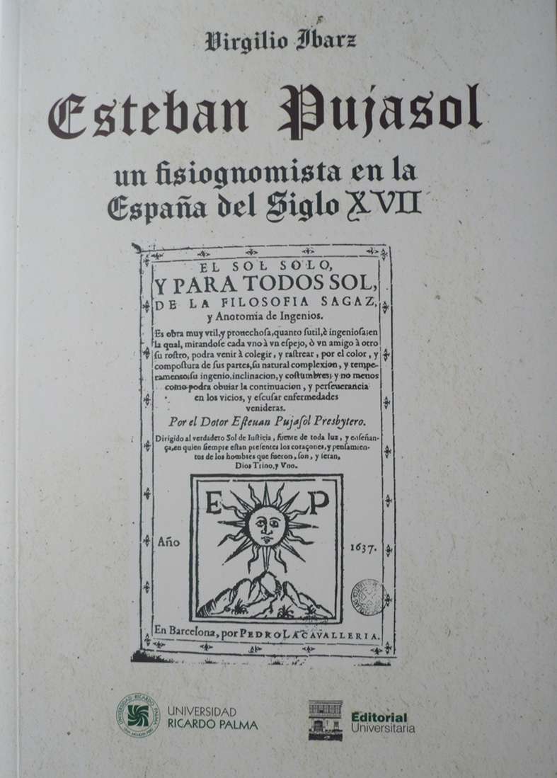 Esteban Pujasol, un fisiognomista en la Espana del siglo XVII Virgilio Ibarz 2020. 17 cm x 24 cm. 178 pp. ISBN: 978-612-4419-65-2 Es un detenido estudio de la vida y la obra de un legendario autor espanol que como solia suceder en su epoca deducia los rasgos psicologicos a partir de la apariencia fisica de los seres humanos. La lectura de este libro sorprende por el vuelo especulativo del autor, que tomo en cuenta, tambien lo que la astrologia pudiera aportar, asi como por